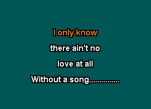 I only know
there ain't no

love at all

Without a song ...............