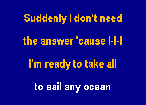 Suddenly I don't need

the answer 'cause l-l-l

I'm ready to take all

to sail any ocean