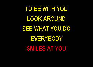 TO BE WITH YOU
LOOK AROUND
SEE WHAT YOU DO

EVERYBODY
SMILES AT YOU