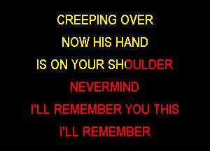 CREEPING OVER
NOW HIS HAND
IS ON YOUR SHOULDER
NEVERMIND
I'LL REMEMBER YOU THIS
I'LL REMEMBER