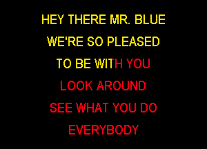 HEY THERE MR. BLUE
WE'RE SO PLEASED
TO BE WITH YOU

LOOK AROUND
SEE WHAT YOU DO
EVERYBODY