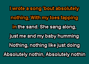 I wrote a song 'bout absolutely
nothing, With my toes tapping
in the sand. She sang along,
just me and my baby humming
Nothing, nothing likejust doing
Absolutely nothin, Absolutely nothin