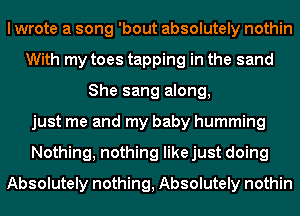 I wrote a song 'bout absolutely nothin
With my toes tapping in the sand
She sang along,
just me and my baby humming
Nothing, nothing likejust doing
Absolutely nothing, Absolutely nothin