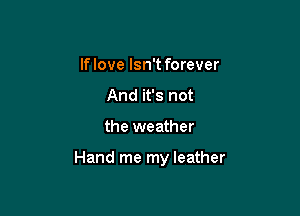 If love Isn't forever
And it's not

the weather

Hand me my leather