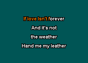 If love Isn't forever
And it's not

the weather

Hand me my leather
