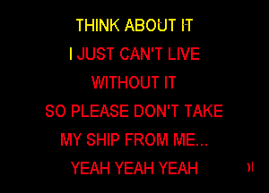 THINK ABOUT IT
IJUST CAN'T LIVE
WITHOUT IT

SO PLEASE DON'T TAKE
MY SHIP FROM ME...
YEAH YEAH YEAH