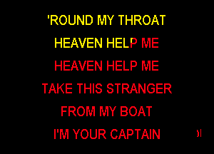 'ROUND MY THROAT
HEAVEN HELP ME
HEAVEN HELP ME

TAKE THIS STRANGER
FROM MY BOAT

I'M YOUR CAPTAIN 1' l