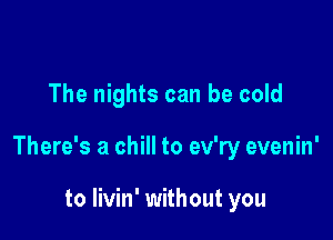 The nights can be cold

There's a chill to ev'ry evenin'

to livin' without you