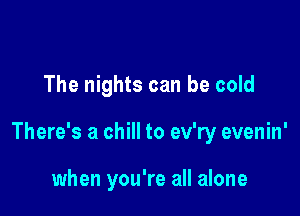 The nights can be cold

There's a chill to ev'ry evenin'

when you're all alone