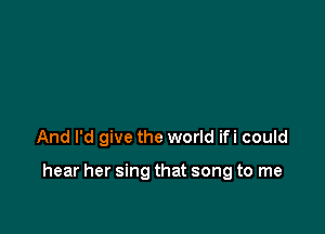 And I'd give the world ifi could

hear her sing that song to me