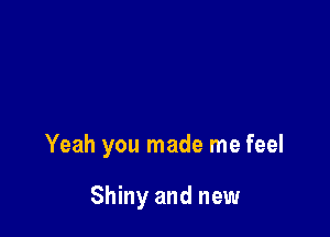Yeah you made me feel

Shiny and new
