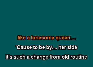 like a lonesome queen...

'Cause to be by.... her side

it's such a change from old routine