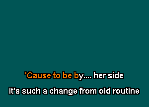 'Cause to be by.... her side

it's such a change from old routine