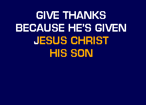 GIVE THANKS
BECAUSE HE'S GIVEN
JESUS CHRIST

HIS SON