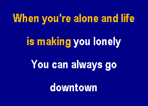 When you're alone and life

is making you lonely

You can always go

downtown