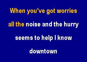 When you've got worries

all the noise and the hurry

seems to help I know

downtown