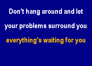 Don't hang around and let

your problems surround you

everything's waiting for you