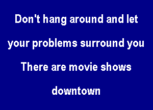 Don't hang around and let

your problems surround you

There are movie shows

downtown