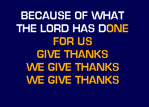 BECAUSE OF WHAT
THE LORD HAS DONE
FOR US
GIVE THANKS
WE GIVE THANKS
WE GIVE THANKS