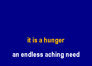 it is a hunger

an endless aching need