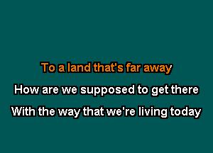 To a land that's far away

How are we supposed to get there

With the way that we're living today