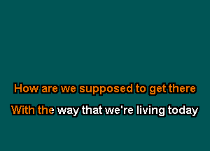 How are we supposed to get there

With the way that we're living today