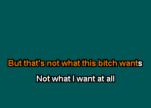 But that's not what this bitch wants

Not what I want at all