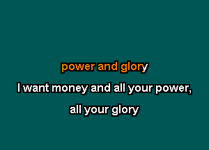 power and glory

lwant money and all your power,

all your glory