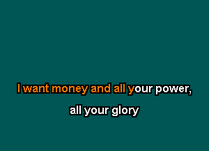 lwant money and all your power,

all your glory