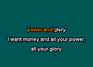 power and glory

lwant money and all your power,

all your glory