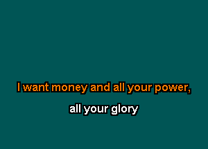 lwant money and all your power,

all your glory