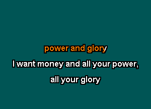 power and glory

lwant money and all your power,

all your glory