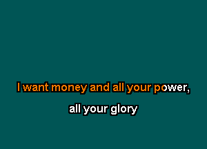 lwant money and all your power,

all your glory