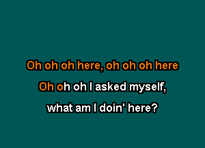 Oh oh oh here, oh oh oh here

Oh oh oh I asked myself,

what am I doin' here?