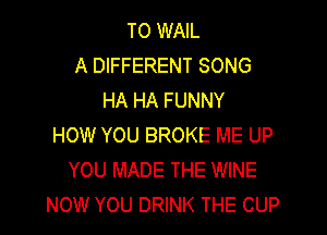 TO WAIL
A DIFFERENT SONG
HA HA FUNNY

HOW YOU BROKE ME UP
YOU MADE THE WINE
NOW YOU DRINK THE CUP