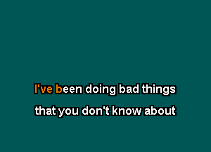 I've been doing bad things

that you don't know about