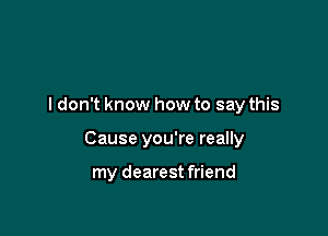 I don't know how to say this

Cause you're really

my dearest friend