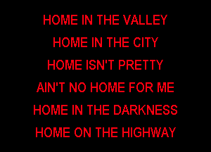 HOME IN THE VALLEY
HOME IN THE CITY
HOME ISN'T PRETTY
AIN'T N0 HOME FOR ME
HOME IN THE DARKNESS

HOME ON THE HIGHWAY l