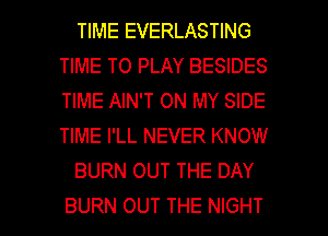 TIME EVERLASTING
TIME TO PLAY BESIDES
TIME AIN'T ON MY SIDE
TIME I'LL NEVER KNOW

BURN OUT THE DAY

BURN OUT THE NIGHT l