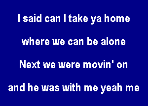 I said can ltake ya home
where we can be alone
Next we were movin' on

and he was with me yeah me