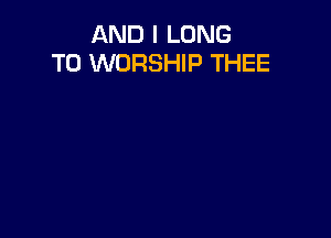 AND I LONG
T0 WORSHIP THEE