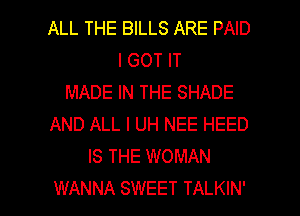 ALL THE BILLS ARE PAID
I GOT IT
MADE IN THE SHADE
AND ALL I UH NEE HEED
IS THE WOMAN

WANNA SWEET TALKIN' l