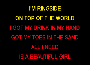 I'M RINGSIDE
ON TOP OF THE WORLD
I GOT MY DRINK IN MY HAND
GOT MY TOES IN THE SAND
ALL I NEED
IS A BEAUTIFUL GIRL
