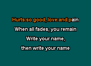 Hurts so good, love and pain

When all fades, you remain
Write your name,

then write your name