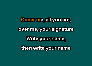 Cover me, all you are,

over me, your signature

Write your name,

then write your name