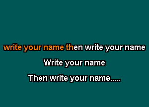write your name then write your name

Write your name

Then write your name .....
