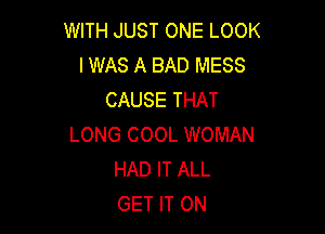 WITH JUST ONE LOOK
I WAS A BAD MESS
CAUSE THAT

LONG COOL WOMAN
HAD IT ALL
GET IT ON