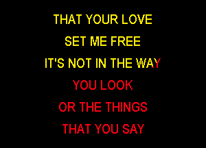 THAT YOUR LOVE
SET ME FREE
IT'S NOT IN THE WAY

YOU LOOK
OR THE THINGS
THAT YOU SAY