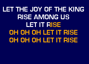 LET THE JOY OF THE KING
RISE AMONG US
LET IT RISE
0H 0H 0H LET IT RISE
0H 0H 0H LET IT RISE