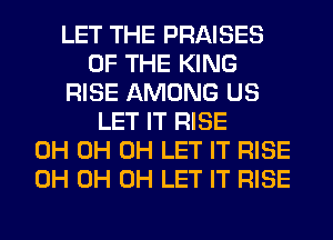 LET THE PRAISES
OF THE KING
RISE AMONG US
LET IT RISE
0H 0H 0H LET IT RISE
0H 0H 0H LET IT RISE